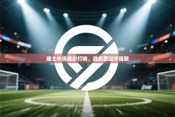 爱游戏娱乐平台信誉好16-瑞士中场组织打响，迎战西班牙强敌