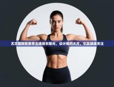 爱游戏娱乐-尤文图斯新赛季主场球衣曝光，设计简约大方，引发球迷关注