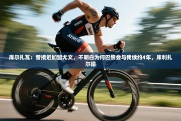 爱游戏娱乐平台-库尔扎瓦：曾接近加盟尤文，不明白为何巴黎会与我续约4年，库利扎尔德