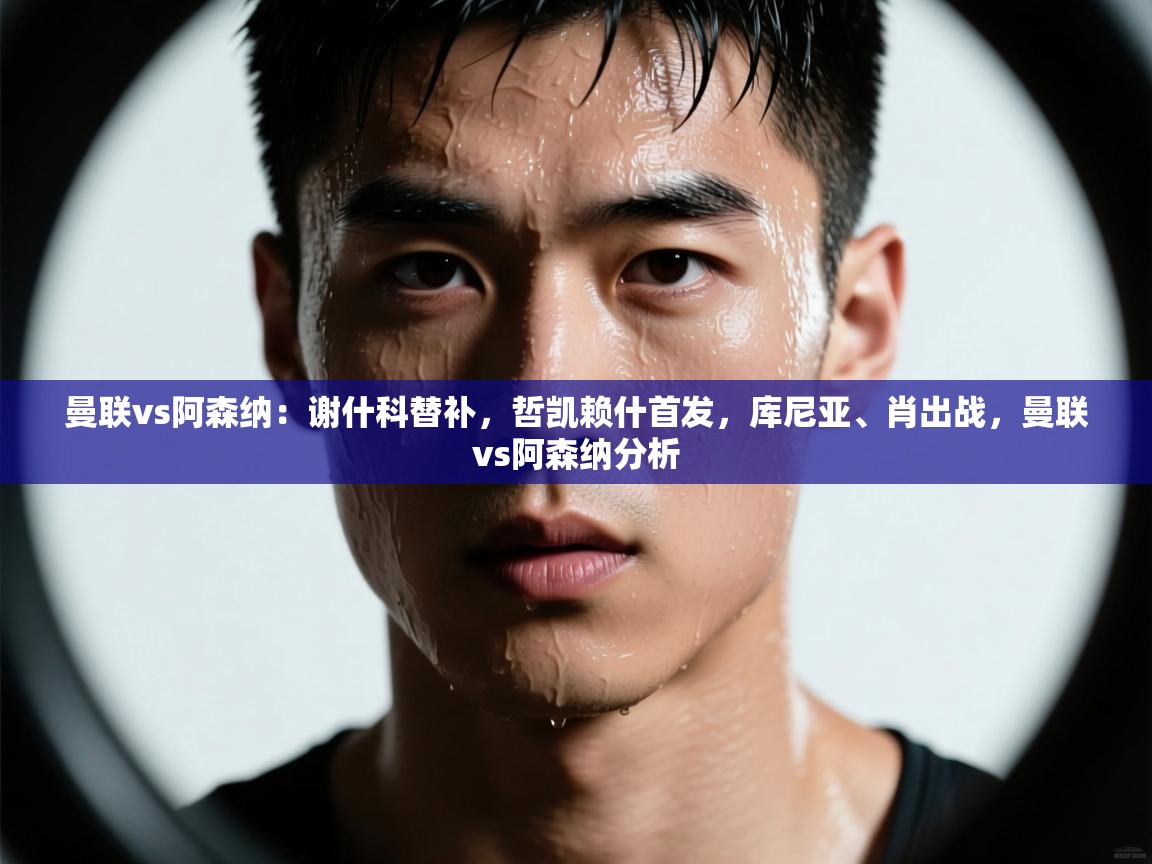 爱游戏娱乐平台信誉好16-曼联vs阿森纳:谢什科替补,哲凯赖什首发,库尼亚、肖出战,曼联vs阿森纳分析 第2张