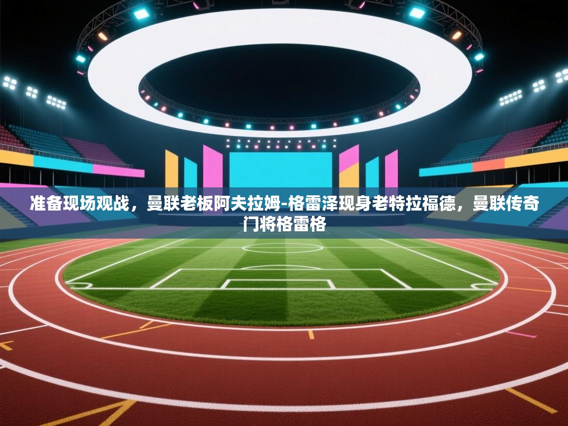 爱游戏体育在线app-准备现场观战,曼联老板阿夫拉姆-格雷泽现身老特拉福德,曼联传奇门将格雷格 第3张